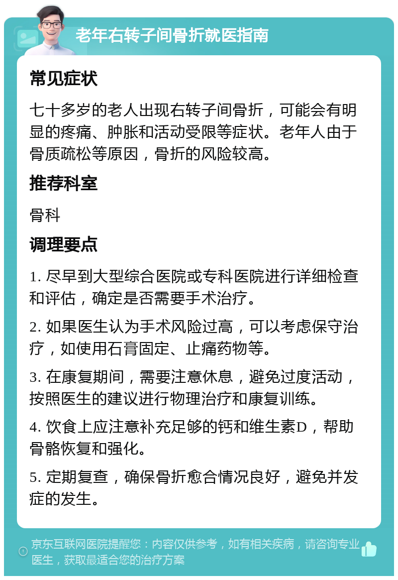 老年右转子间骨折就医指南 常见症状 七十多岁的老人出现右转子间骨折，可能会有明显的疼痛、肿胀和活动受限等症状。老年人由于骨质疏松等原因，骨折的风险较高。 推荐科室 骨科 调理要点 1. 尽早到大型综合医院或专科医院进行详细检查和评估，确定是否需要手术治疗。 2. 如果医生认为手术风险过高，可以考虑保守治疗，如使用石膏固定、止痛药物等。 3. 在康复期间，需要注意休息，避免过度活动，按照医生的建议进行物理治疗和康复训练。 4. 饮食上应注意补充足够的钙和维生素D，帮助骨骼恢复和强化。 5. 定期复查，确保骨折愈合情况良好，避免并发症的发生。