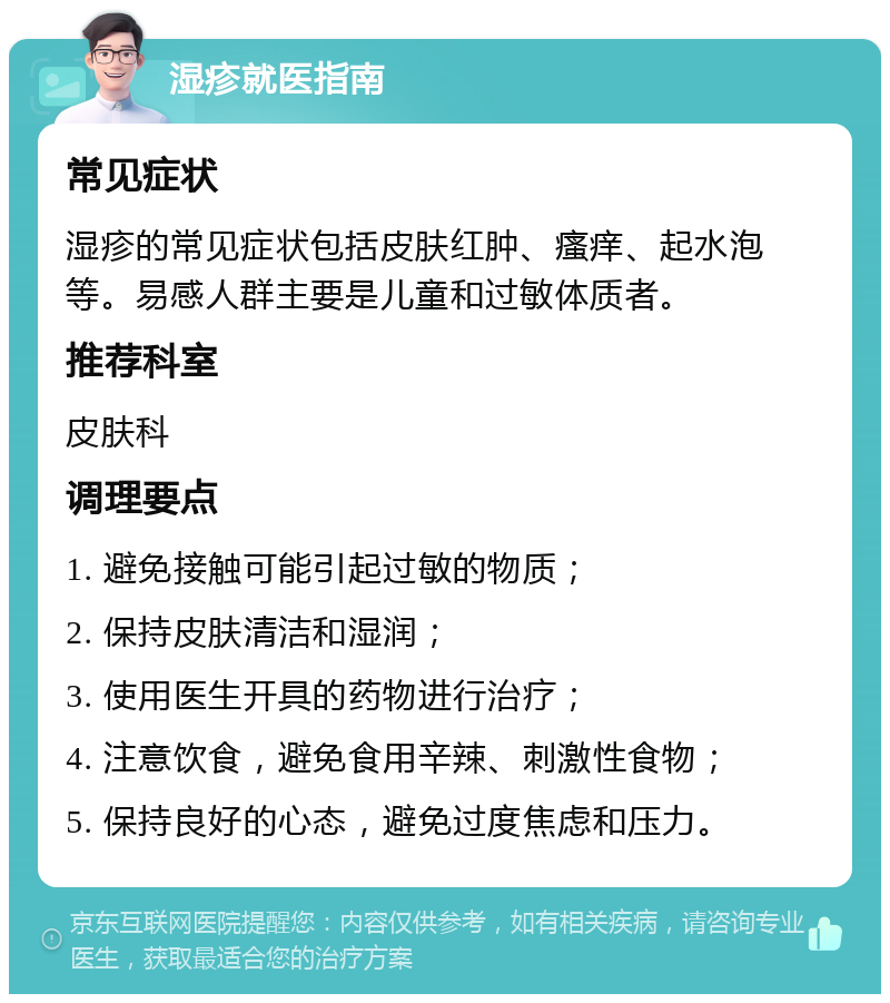 湿疹就医指南 常见症状 湿疹的常见症状包括皮肤红肿、瘙痒、起水泡等。易感人群主要是儿童和过敏体质者。 推荐科室 皮肤科 调理要点 1. 避免接触可能引起过敏的物质； 2. 保持皮肤清洁和湿润； 3. 使用医生开具的药物进行治疗； 4. 注意饮食，避免食用辛辣、刺激性食物； 5. 保持良好的心态，避免过度焦虑和压力。