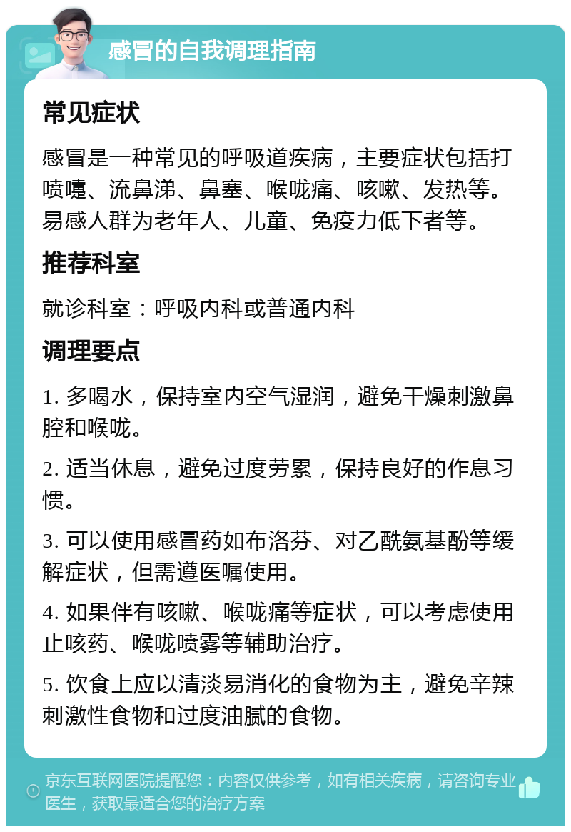 感冒的自我调理指南 常见症状 感冒是一种常见的呼吸道疾病，主要症状包括打喷嚏、流鼻涕、鼻塞、喉咙痛、咳嗽、发热等。易感人群为老年人、儿童、免疫力低下者等。 推荐科室 就诊科室：呼吸内科或普通内科 调理要点 1. 多喝水，保持室内空气湿润，避免干燥刺激鼻腔和喉咙。 2. 适当休息，避免过度劳累，保持良好的作息习惯。 3. 可以使用感冒药如布洛芬、对乙酰氨基酚等缓解症状，但需遵医嘱使用。 4. 如果伴有咳嗽、喉咙痛等症状，可以考虑使用止咳药、喉咙喷雾等辅助治疗。 5. 饮食上应以清淡易消化的食物为主，避免辛辣刺激性食物和过度油腻的食物。