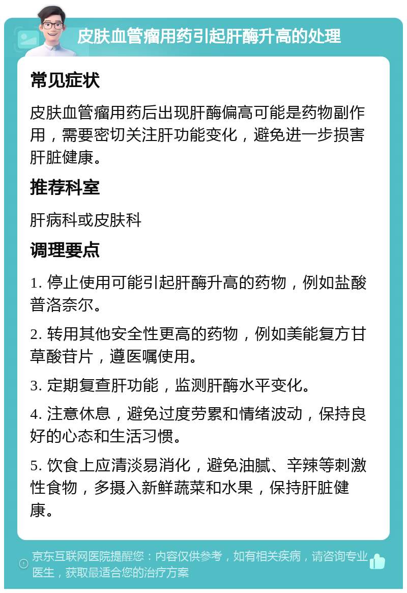 皮肤血管瘤用药引起肝酶升高的处理 常见症状 皮肤血管瘤用药后出现肝酶偏高可能是药物副作用，需要密切关注肝功能变化，避免进一步损害肝脏健康。 推荐科室 肝病科或皮肤科 调理要点 1. 停止使用可能引起肝酶升高的药物，例如盐酸普洛奈尔。 2. 转用其他安全性更高的药物，例如美能复方甘草酸苷片，遵医嘱使用。 3. 定期复查肝功能，监测肝酶水平变化。 4. 注意休息，避免过度劳累和情绪波动，保持良好的心态和生活习惯。 5. 饮食上应清淡易消化，避免油腻、辛辣等刺激性食物，多摄入新鲜蔬菜和水果，保持肝脏健康。