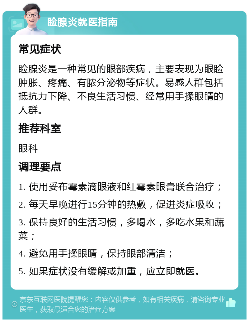 睑腺炎就医指南 常见症状 睑腺炎是一种常见的眼部疾病，主要表现为眼睑肿胀、疼痛、有脓分泌物等症状。易感人群包括抵抗力下降、不良生活习惯、经常用手揉眼睛的人群。 推荐科室 眼科 调理要点 1. 使用妥布霉素滴眼液和红霉素眼膏联合治疗； 2. 每天早晚进行15分钟的热敷，促进炎症吸收； 3. 保持良好的生活习惯，多喝水，多吃水果和蔬菜； 4. 避免用手揉眼睛，保持眼部清洁； 5. 如果症状没有缓解或加重，应立即就医。