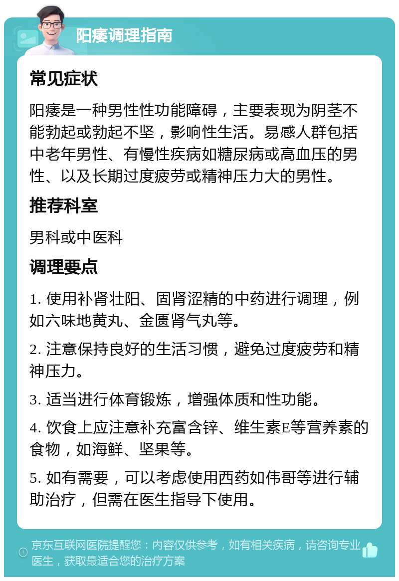 阳痿调理指南 常见症状 阳痿是一种男性性功能障碍，主要表现为阴茎不能勃起或勃起不坚，影响性生活。易感人群包括中老年男性、有慢性疾病如糖尿病或高血压的男性、以及长期过度疲劳或精神压力大的男性。 推荐科室 男科或中医科 调理要点 1. 使用补肾壮阳、固肾涩精的中药进行调理，例如六味地黄丸、金匮肾气丸等。 2. 注意保持良好的生活习惯，避免过度疲劳和精神压力。 3. 适当进行体育锻炼，增强体质和性功能。 4. 饮食上应注意补充富含锌、维生素E等营养素的食物，如海鲜、坚果等。 5. 如有需要，可以考虑使用西药如伟哥等进行辅助治疗，但需在医生指导下使用。