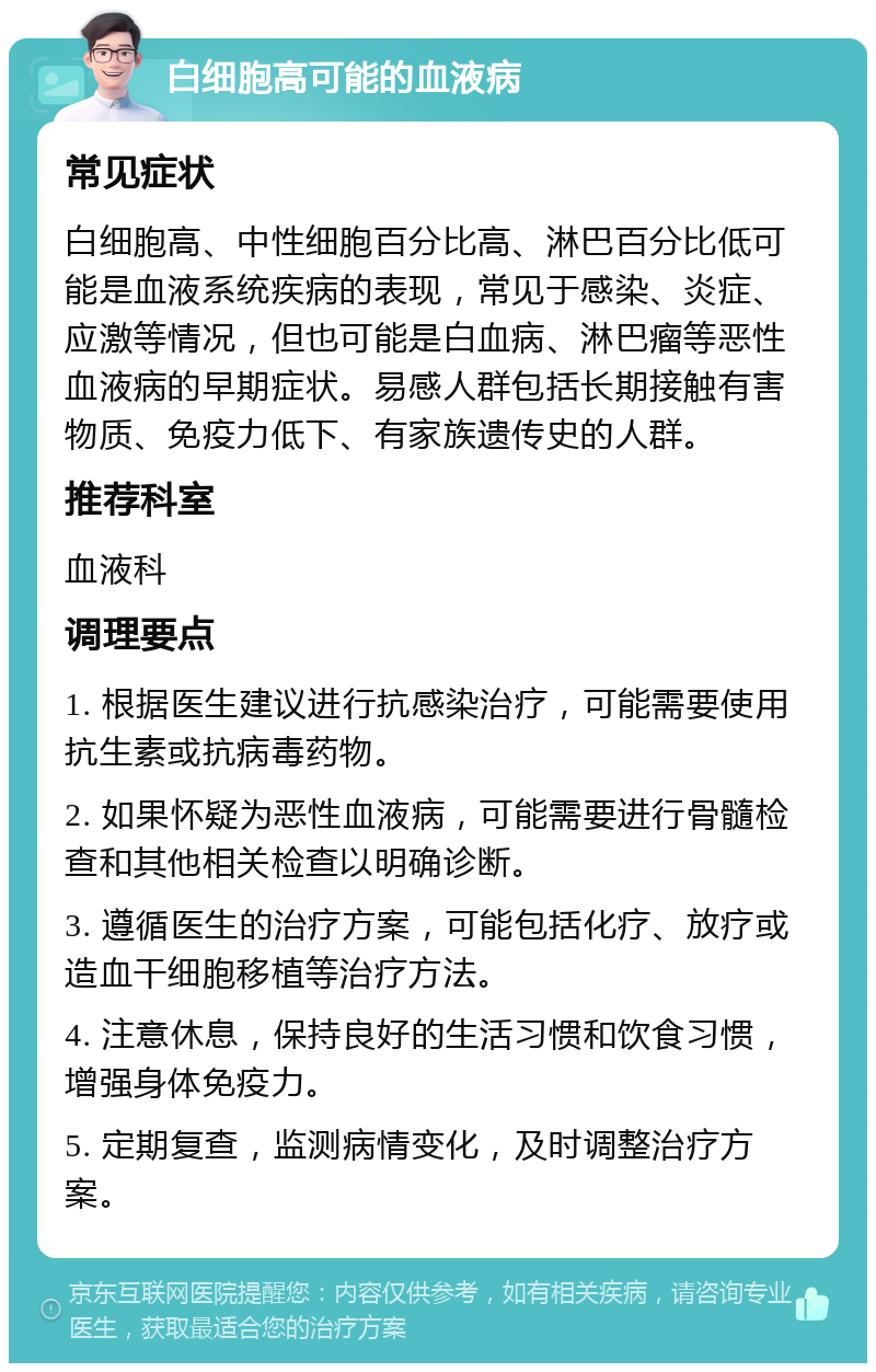 白细胞高可能的血液病 常见症状 白细胞高、中性细胞百分比高、淋巴百分比低可能是血液系统疾病的表现，常见于感染、炎症、应激等情况，但也可能是白血病、淋巴瘤等恶性血液病的早期症状。易感人群包括长期接触有害物质、免疫力低下、有家族遗传史的人群。 推荐科室 血液科 调理要点 1. 根据医生建议进行抗感染治疗，可能需要使用抗生素或抗病毒药物。 2. 如果怀疑为恶性血液病，可能需要进行骨髓检查和其他相关检查以明确诊断。 3. 遵循医生的治疗方案，可能包括化疗、放疗或造血干细胞移植等治疗方法。 4. 注意休息，保持良好的生活习惯和饮食习惯，增强身体免疫力。 5. 定期复查，监测病情变化，及时调整治疗方案。