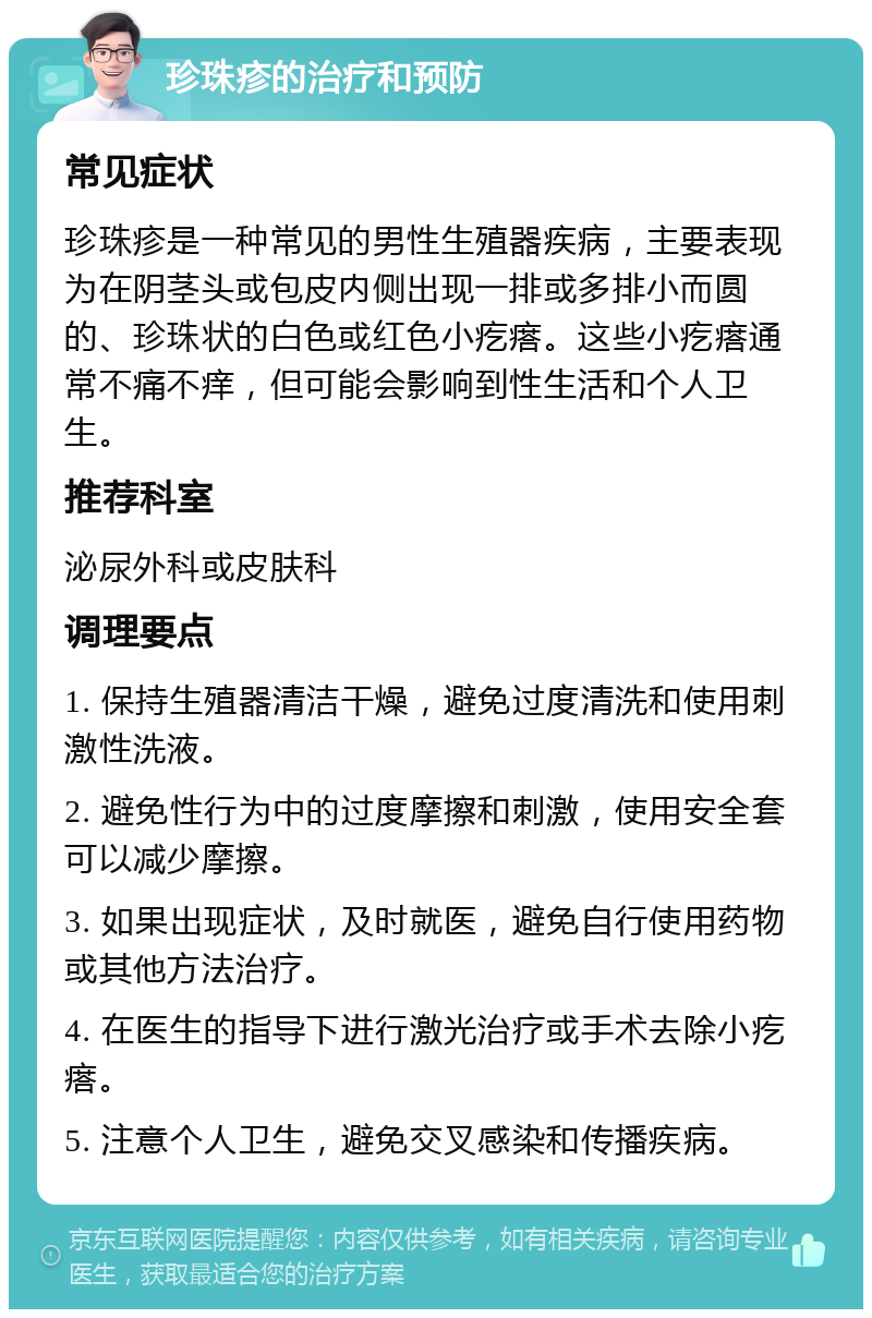 珍珠疹的治疗和预防 常见症状 珍珠疹是一种常见的男性生殖器疾病，主要表现为在阴茎头或包皮内侧出现一排或多排小而圆的、珍珠状的白色或红色小疙瘩。这些小疙瘩通常不痛不痒，但可能会影响到性生活和个人卫生。 推荐科室 泌尿外科或皮肤科 调理要点 1. 保持生殖器清洁干燥，避免过度清洗和使用刺激性洗液。 2. 避免性行为中的过度摩擦和刺激，使用安全套可以减少摩擦。 3. 如果出现症状，及时就医，避免自行使用药物或其他方法治疗。 4. 在医生的指导下进行激光治疗或手术去除小疙瘩。 5. 注意个人卫生，避免交叉感染和传播疾病。