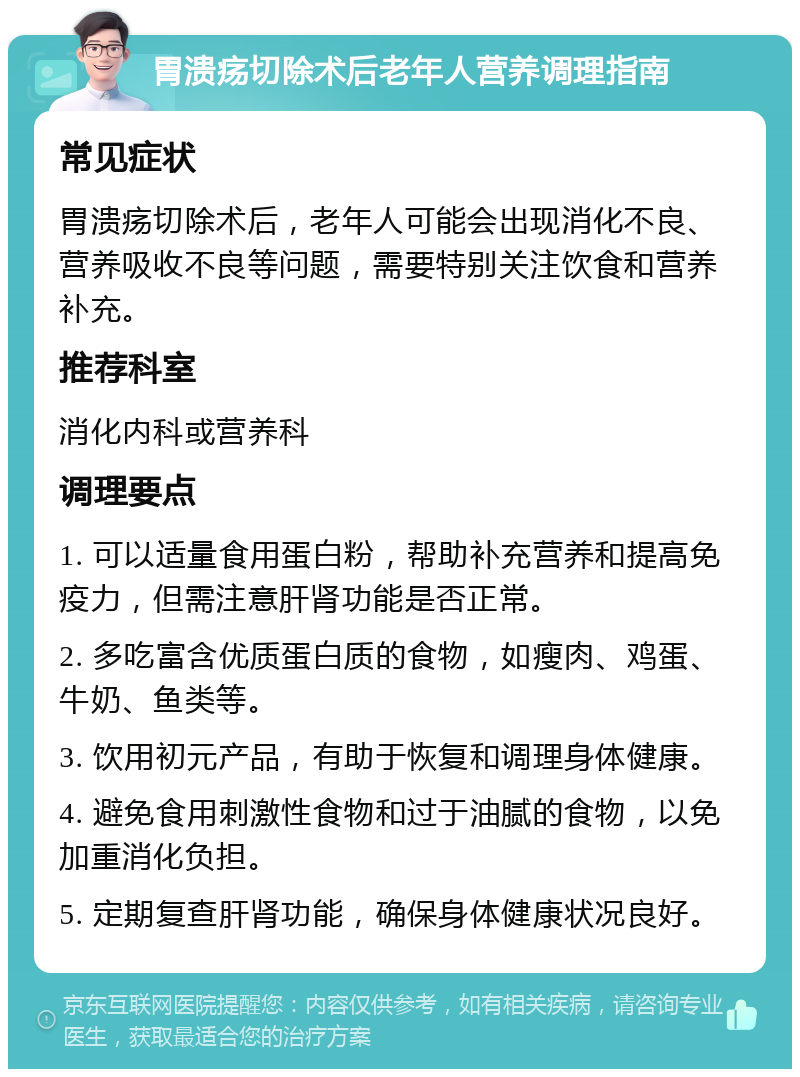 胃溃疡切除术后老年人营养调理指南 常见症状 胃溃疡切除术后，老年人可能会出现消化不良、营养吸收不良等问题，需要特别关注饮食和营养补充。 推荐科室 消化内科或营养科 调理要点 1. 可以适量食用蛋白粉，帮助补充营养和提高免疫力，但需注意肝肾功能是否正常。 2. 多吃富含优质蛋白质的食物，如瘦肉、鸡蛋、牛奶、鱼类等。 3. 饮用初元产品，有助于恢复和调理身体健康。 4. 避免食用刺激性食物和过于油腻的食物，以免加重消化负担。 5. 定期复查肝肾功能，确保身体健康状况良好。