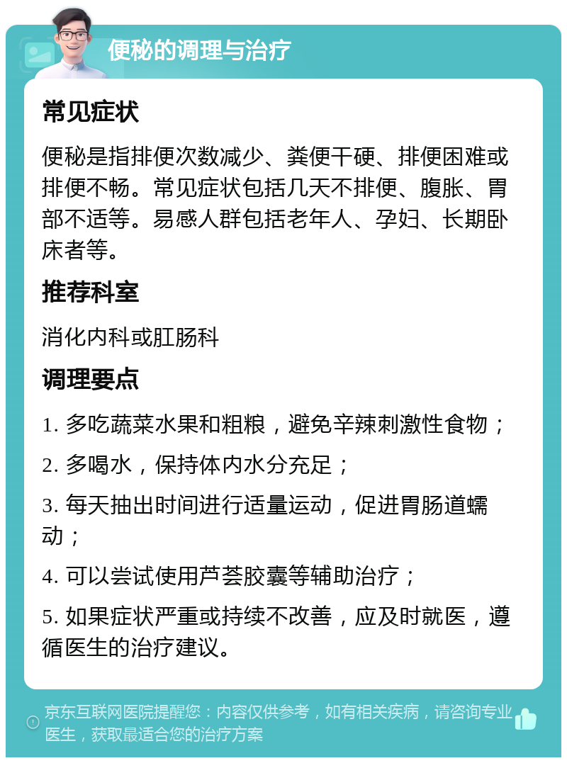 便秘的调理与治疗 常见症状 便秘是指排便次数减少、粪便干硬、排便困难或排便不畅。常见症状包括几天不排便、腹胀、胃部不适等。易感人群包括老年人、孕妇、长期卧床者等。 推荐科室 消化内科或肛肠科 调理要点 1. 多吃蔬菜水果和粗粮，避免辛辣刺激性食物； 2. 多喝水，保持体内水分充足； 3. 每天抽出时间进行适量运动，促进胃肠道蠕动； 4. 可以尝试使用芦荟胶囊等辅助治疗； 5. 如果症状严重或持续不改善，应及时就医，遵循医生的治疗建议。