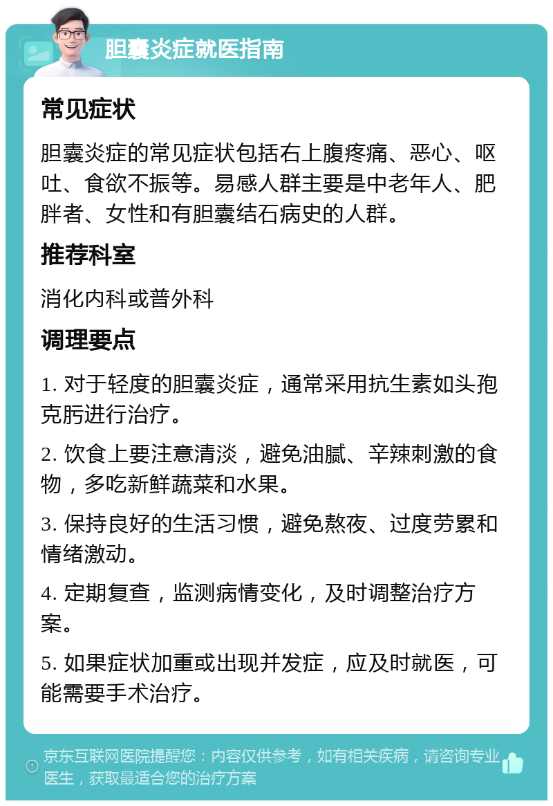 胆囊炎症就医指南 常见症状 胆囊炎症的常见症状包括右上腹疼痛、恶心、呕吐、食欲不振等。易感人群主要是中老年人、肥胖者、女性和有胆囊结石病史的人群。 推荐科室 消化内科或普外科 调理要点 1. 对于轻度的胆囊炎症，通常采用抗生素如头孢克肟进行治疗。 2. 饮食上要注意清淡，避免油腻、辛辣刺激的食物，多吃新鲜蔬菜和水果。 3. 保持良好的生活习惯，避免熬夜、过度劳累和情绪激动。 4. 定期复查，监测病情变化，及时调整治疗方案。 5. 如果症状加重或出现并发症，应及时就医，可能需要手术治疗。