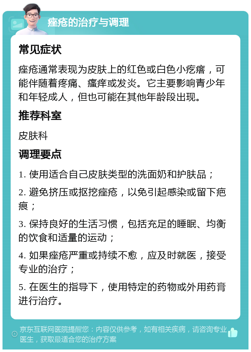 痤疮的治疗与调理 常见症状 痤疮通常表现为皮肤上的红色或白色小疙瘩，可能伴随着疼痛、瘙痒或发炎。它主要影响青少年和年轻成人，但也可能在其他年龄段出现。 推荐科室 皮肤科 调理要点 1. 使用适合自己皮肤类型的洗面奶和护肤品； 2. 避免挤压或抠挖痤疮，以免引起感染或留下疤痕； 3. 保持良好的生活习惯，包括充足的睡眠、均衡的饮食和适量的运动； 4. 如果痤疮严重或持续不愈，应及时就医，接受专业的治疗； 5. 在医生的指导下，使用特定的药物或外用药膏进行治疗。