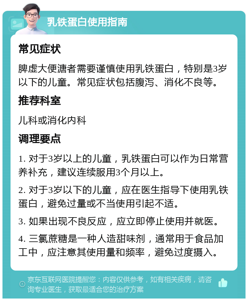 乳铁蛋白使用指南 常见症状 脾虚大便溏者需要谨慎使用乳铁蛋白，特别是3岁以下的儿童。常见症状包括腹泻、消化不良等。 推荐科室 儿科或消化内科 调理要点 1. 对于3岁以上的儿童，乳铁蛋白可以作为日常营养补充，建议连续服用3个月以上。 2. 对于3岁以下的儿童，应在医生指导下使用乳铁蛋白，避免过量或不当使用引起不适。 3. 如果出现不良反应，应立即停止使用并就医。 4. 三氯蔗糖是一种人造甜味剂，通常用于食品加工中，应注意其使用量和频率，避免过度摄入。