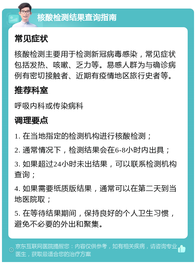 核酸检测结果查询指南 常见症状 核酸检测主要用于检测新冠病毒感染，常见症状包括发热、咳嗽、乏力等。易感人群为与确诊病例有密切接触者、近期有疫情地区旅行史者等。 推荐科室 呼吸内科或传染病科 调理要点 1. 在当地指定的检测机构进行核酸检测； 2. 通常情况下，检测结果会在6-8小时内出具； 3. 如果超过24小时未出结果，可以联系检测机构查询； 4. 如果需要纸质版结果，通常可以在第二天到当地医院取； 5. 在等待结果期间，保持良好的个人卫生习惯，避免不必要的外出和聚集。