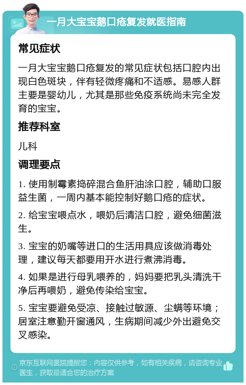 一月大宝宝鹅口疮复发就医指南 常见症状 一月大宝宝鹅口疮复发的常见症状包括口腔内出现白色斑块，伴有轻微疼痛和不适感。易感人群主要是婴幼儿，尤其是那些免疫系统尚未完全发育的宝宝。 推荐科室 儿科 调理要点 1. 使用制霉素捣碎混合鱼肝油涂口腔，辅助口服益生菌，一周内基本能控制好鹅口疮的症状。 2. 给宝宝喂点水，喂奶后清洁口腔，避免细菌滋生。 3. 宝宝的奶嘴等进口的生活用具应该做消毒处理，建议每天都要用开水进行煮沸消毒。 4. 如果是进行母乳喂养的，妈妈要把乳头清洗干净后再喂奶，避免传染给宝宝。 5. 宝宝要避免受凉、接触过敏源、尘螨等环境；居室注意勤开窗通风，生病期间减少外出避免交叉感染。