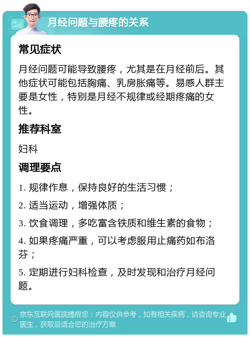 月经问题与腰疼的关系 常见症状 月经问题可能导致腰疼，尤其是在月经前后。其他症状可能包括胸痛、乳房胀痛等。易感人群主要是女性，特别是月经不规律或经期疼痛的女性。 推荐科室 妇科 调理要点 1. 规律作息，保持良好的生活习惯； 2. 适当运动，增强体质； 3. 饮食调理，多吃富含铁质和维生素的食物； 4. 如果疼痛严重，可以考虑服用止痛药如布洛芬； 5. 定期进行妇科检查，及时发现和治疗月经问题。