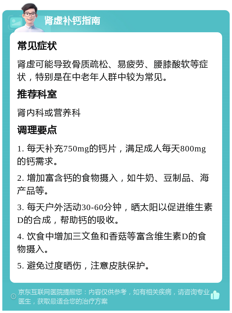 肾虚补钙指南 常见症状 肾虚可能导致骨质疏松、易疲劳、腰膝酸软等症状，特别是在中老年人群中较为常见。 推荐科室 肾内科或营养科 调理要点 1. 每天补充750mg的钙片，满足成人每天800mg的钙需求。 2. 增加富含钙的食物摄入，如牛奶、豆制品、海产品等。 3. 每天户外活动30-60分钟，晒太阳以促进维生素D的合成，帮助钙的吸收。 4. 饮食中增加三文鱼和香菇等富含维生素D的食物摄入。 5. 避免过度晒伤，注意皮肤保护。