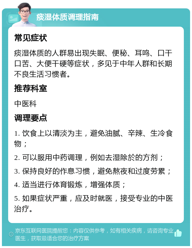 痰湿体质调理指南 常见症状 痰湿体质的人群易出现失眠、便秘、耳鸣、口干口苦、大便干硬等症状，多见于中年人群和长期不良生活习惯者。 推荐科室 中医科 调理要点 1. 饮食上以清淡为主，避免油腻、辛辣、生冷食物； 2. 可以服用中药调理，例如去湿除於的方剂； 3. 保持良好的作息习惯，避免熬夜和过度劳累； 4. 适当进行体育锻炼，增强体质； 5. 如果症状严重，应及时就医，接受专业的中医治疗。