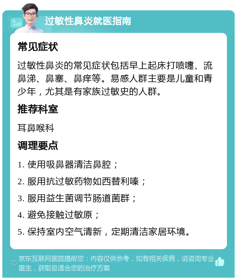 过敏性鼻炎就医指南 常见症状 过敏性鼻炎的常见症状包括早上起床打喷嚏、流鼻涕、鼻塞、鼻痒等。易感人群主要是儿童和青少年，尤其是有家族过敏史的人群。 推荐科室 耳鼻喉科 调理要点 1. 使用吸鼻器清洁鼻腔； 2. 服用抗过敏药物如西替利嗪； 3. 服用益生菌调节肠道菌群； 4. 避免接触过敏原； 5. 保持室内空气清新，定期清洁家居环境。