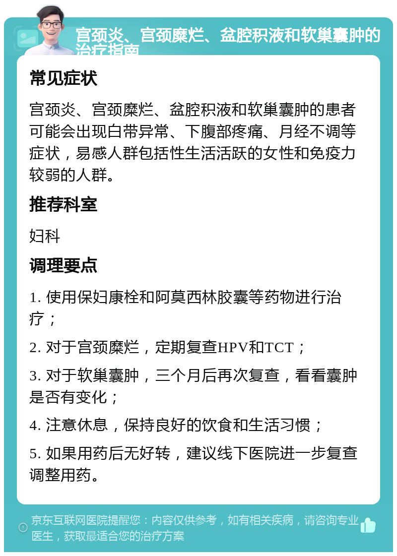 宫颈炎、宫颈糜烂、盆腔积液和软巢囊肿的治疗指南 常见症状 宫颈炎、宫颈糜烂、盆腔积液和软巢囊肿的患者可能会出现白带异常、下腹部疼痛、月经不调等症状，易感人群包括性生活活跃的女性和免疫力较弱的人群。 推荐科室 妇科 调理要点 1. 使用保妇康栓和阿莫西林胶囊等药物进行治疗； 2. 对于宫颈糜烂，定期复查HPV和TCT； 3. 对于软巢囊肿，三个月后再次复查，看看囊肿是否有变化； 4. 注意休息，保持良好的饮食和生活习惯； 5. 如果用药后无好转，建议线下医院进一步复查调整用药。