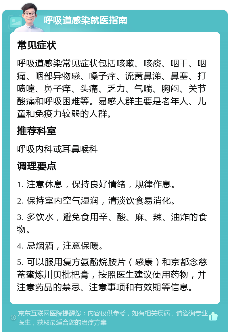 呼吸道感染就医指南 常见症状 呼吸道感染常见症状包括咳嗽、咳痰、咽干、咽痛、咽部异物感、嗓子痒、流黄鼻涕、鼻塞、打喷嚏、鼻子痒、头痛、乏力、气喘、胸闷、关节酸痛和呼吸困难等。易感人群主要是老年人、儿童和免疫力较弱的人群。 推荐科室 呼吸内科或耳鼻喉科 调理要点 1. 注意休息，保持良好情绪，规律作息。 2. 保持室内空气湿润，清淡饮食易消化。 3. 多饮水，避免食用辛、酸、麻、辣、油炸的食物。 4. 忌烟酒，注意保暖。 5. 可以服用复方氨酚烷胺片（感康）和京都念慈菴蜜炼川贝枇杷膏，按照医生建议使用药物，并注意药品的禁忌、注意事项和有效期等信息。