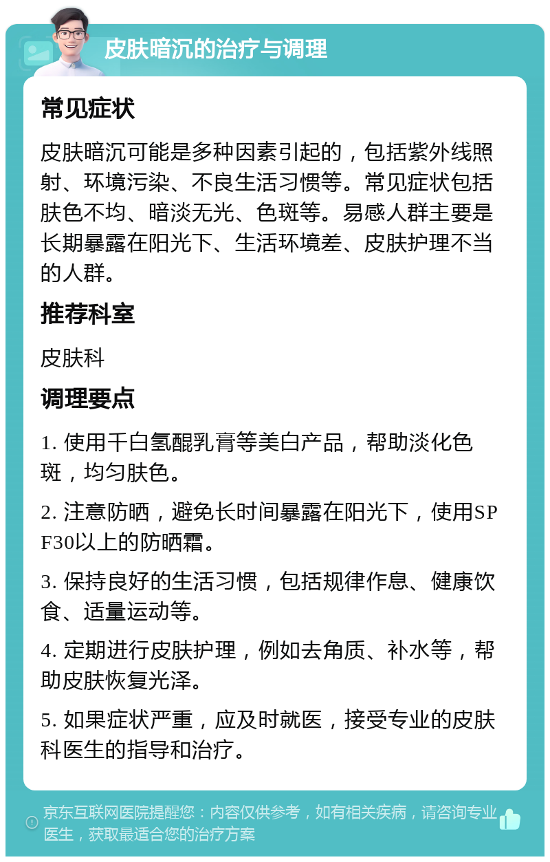 皮肤暗沉的治疗与调理 常见症状 皮肤暗沉可能是多种因素引起的，包括紫外线照射、环境污染、不良生活习惯等。常见症状包括肤色不均、暗淡无光、色斑等。易感人群主要是长期暴露在阳光下、生活环境差、皮肤护理不当的人群。 推荐科室 皮肤科 调理要点 1. 使用千白氢醌乳膏等美白产品，帮助淡化色斑，均匀肤色。 2. 注意防晒，避免长时间暴露在阳光下，使用SPF30以上的防晒霜。 3. 保持良好的生活习惯，包括规律作息、健康饮食、适量运动等。 4. 定期进行皮肤护理，例如去角质、补水等，帮助皮肤恢复光泽。 5. 如果症状严重，应及时就医，接受专业的皮肤科医生的指导和治疗。