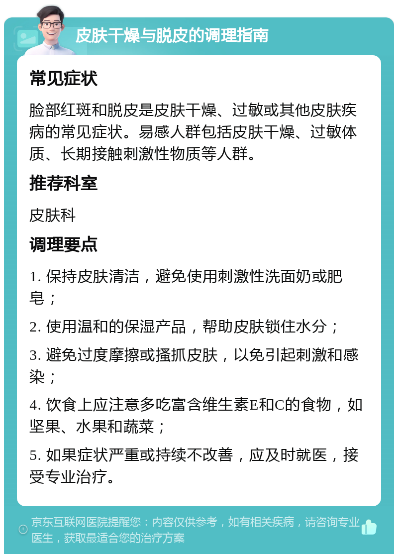 皮肤干燥与脱皮的调理指南 常见症状 脸部红斑和脱皮是皮肤干燥、过敏或其他皮肤疾病的常见症状。易感人群包括皮肤干燥、过敏体质、长期接触刺激性物质等人群。 推荐科室 皮肤科 调理要点 1. 保持皮肤清洁，避免使用刺激性洗面奶或肥皂； 2. 使用温和的保湿产品，帮助皮肤锁住水分； 3. 避免过度摩擦或搔抓皮肤，以免引起刺激和感染； 4. 饮食上应注意多吃富含维生素E和C的食物，如坚果、水果和蔬菜； 5. 如果症状严重或持续不改善，应及时就医，接受专业治疗。