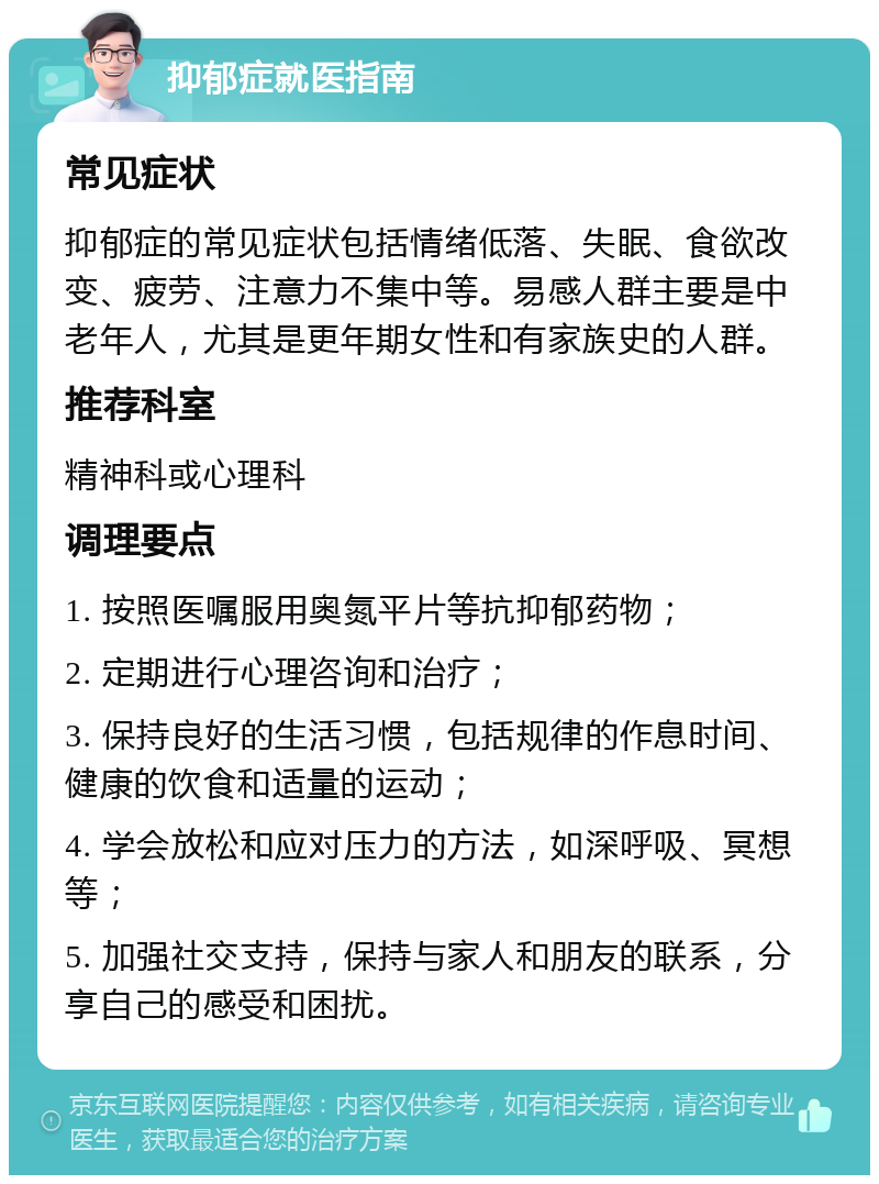 抑郁症就医指南 常见症状 抑郁症的常见症状包括情绪低落、失眠、食欲改变、疲劳、注意力不集中等。易感人群主要是中老年人，尤其是更年期女性和有家族史的人群。 推荐科室 精神科或心理科 调理要点 1. 按照医嘱服用奥氮平片等抗抑郁药物； 2. 定期进行心理咨询和治疗； 3. 保持良好的生活习惯，包括规律的作息时间、健康的饮食和适量的运动； 4. 学会放松和应对压力的方法，如深呼吸、冥想等； 5. 加强社交支持，保持与家人和朋友的联系，分享自己的感受和困扰。