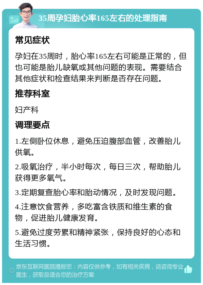 35周孕妇胎心率165左右的处理指南 常见症状 孕妇在35周时，胎心率165左右可能是正常的，但也可能是胎儿缺氧或其他问题的表现。需要结合其他症状和检查结果来判断是否存在问题。 推荐科室 妇产科 调理要点 1.左侧卧位休息，避免压迫腹部血管，改善胎儿供氧。 2.吸氧治疗，半小时每次，每日三次，帮助胎儿获得更多氧气。 3.定期复查胎心率和胎动情况，及时发现问题。 4.注意饮食营养，多吃富含铁质和维生素的食物，促进胎儿健康发育。 5.避免过度劳累和精神紧张，保持良好的心态和生活习惯。