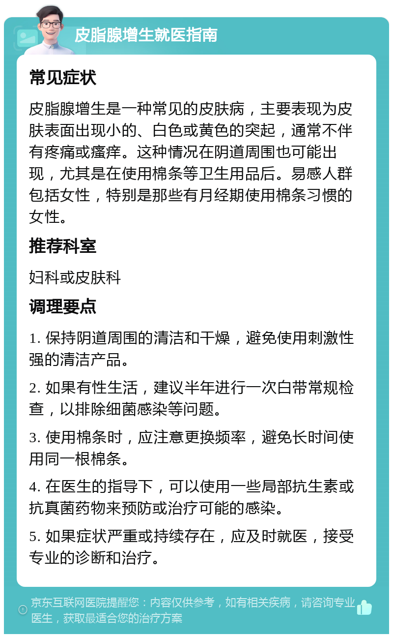 皮脂腺增生就医指南 常见症状 皮脂腺增生是一种常见的皮肤病，主要表现为皮肤表面出现小的、白色或黄色的突起，通常不伴有疼痛或瘙痒。这种情况在阴道周围也可能出现，尤其是在使用棉条等卫生用品后。易感人群包括女性，特别是那些有月经期使用棉条习惯的女性。 推荐科室 妇科或皮肤科 调理要点 1. 保持阴道周围的清洁和干燥，避免使用刺激性强的清洁产品。 2. 如果有性生活，建议半年进行一次白带常规检查，以排除细菌感染等问题。 3. 使用棉条时，应注意更换频率，避免长时间使用同一根棉条。 4. 在医生的指导下，可以使用一些局部抗生素或抗真菌药物来预防或治疗可能的感染。 5. 如果症状严重或持续存在，应及时就医，接受专业的诊断和治疗。