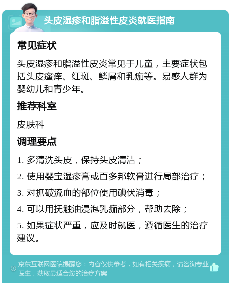 头皮湿疹和脂溢性皮炎就医指南 常见症状 头皮湿疹和脂溢性皮炎常见于儿童，主要症状包括头皮瘙痒、红斑、鳞屑和乳痂等。易感人群为婴幼儿和青少年。 推荐科室 皮肤科 调理要点 1. 多清洗头皮，保持头皮清洁； 2. 使用婴宝湿疹膏或百多邦软膏进行局部治疗； 3. 对抓破流血的部位使用碘伏消毒； 4. 可以用抚触油浸泡乳痂部分，帮助去除； 5. 如果症状严重，应及时就医，遵循医生的治疗建议。