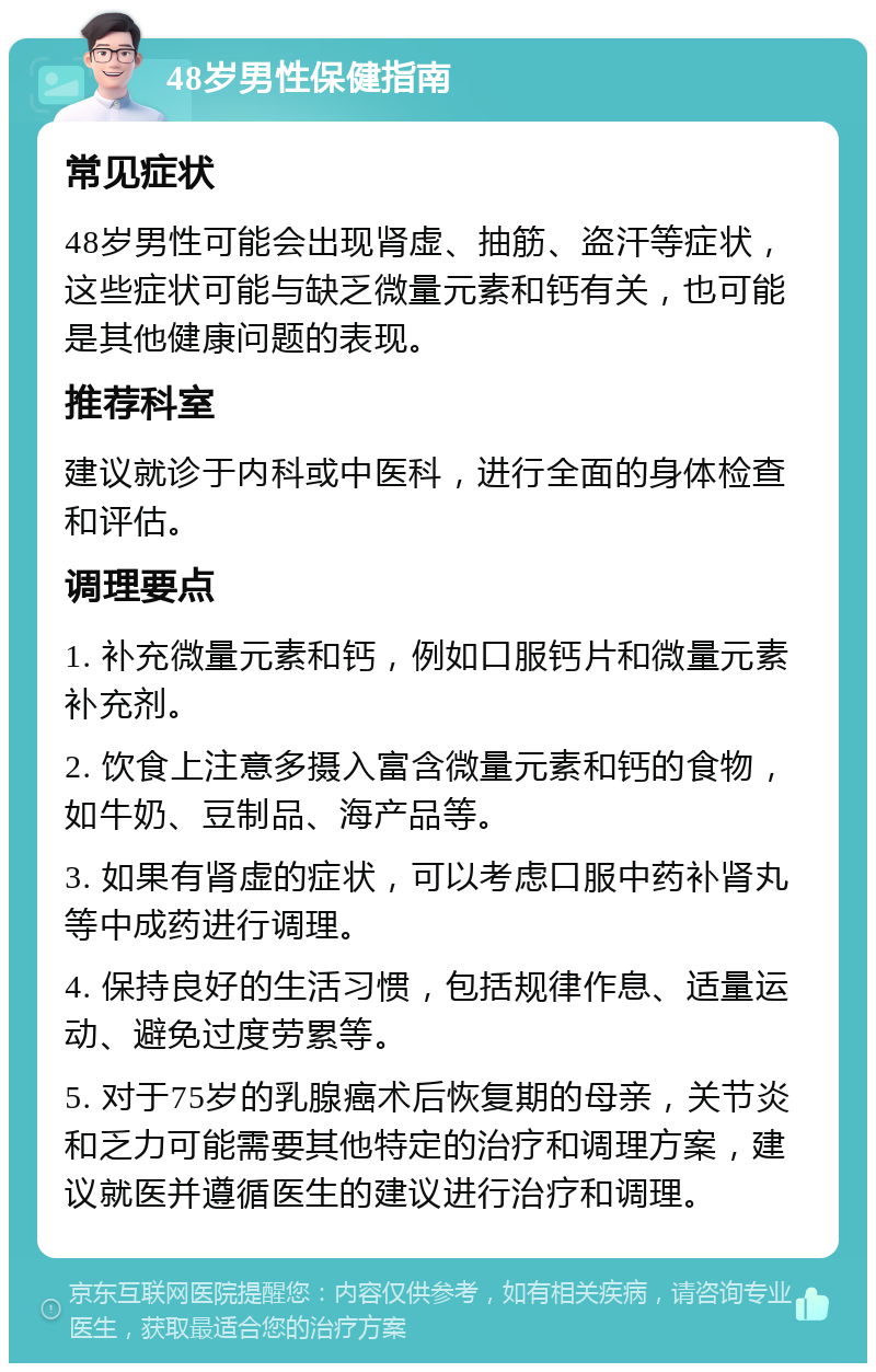 48岁男性保健指南 常见症状 48岁男性可能会出现肾虚、抽筋、盗汗等症状，这些症状可能与缺乏微量元素和钙有关，也可能是其他健康问题的表现。 推荐科室 建议就诊于内科或中医科，进行全面的身体检查和评估。 调理要点 1. 补充微量元素和钙，例如口服钙片和微量元素补充剂。 2. 饮食上注意多摄入富含微量元素和钙的食物，如牛奶、豆制品、海产品等。 3. 如果有肾虚的症状，可以考虑口服中药补肾丸等中成药进行调理。 4. 保持良好的生活习惯，包括规律作息、适量运动、避免过度劳累等。 5. 对于75岁的乳腺癌术后恢复期的母亲，关节炎和乏力可能需要其他特定的治疗和调理方案，建议就医并遵循医生的建议进行治疗和调理。