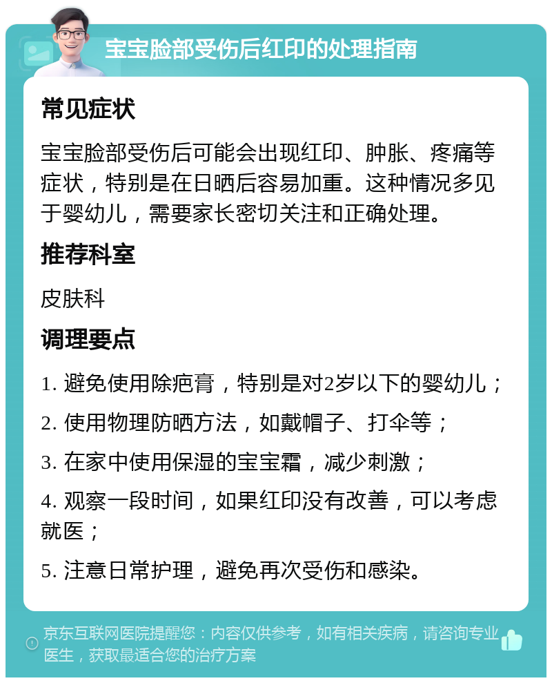 宝宝脸部受伤后红印的处理指南 常见症状 宝宝脸部受伤后可能会出现红印、肿胀、疼痛等症状，特别是在日晒后容易加重。这种情况多见于婴幼儿，需要家长密切关注和正确处理。 推荐科室 皮肤科 调理要点 1. 避免使用除疤膏，特别是对2岁以下的婴幼儿； 2. 使用物理防晒方法，如戴帽子、打伞等； 3. 在家中使用保湿的宝宝霜，减少刺激； 4. 观察一段时间，如果红印没有改善，可以考虑就医； 5. 注意日常护理，避免再次受伤和感染。