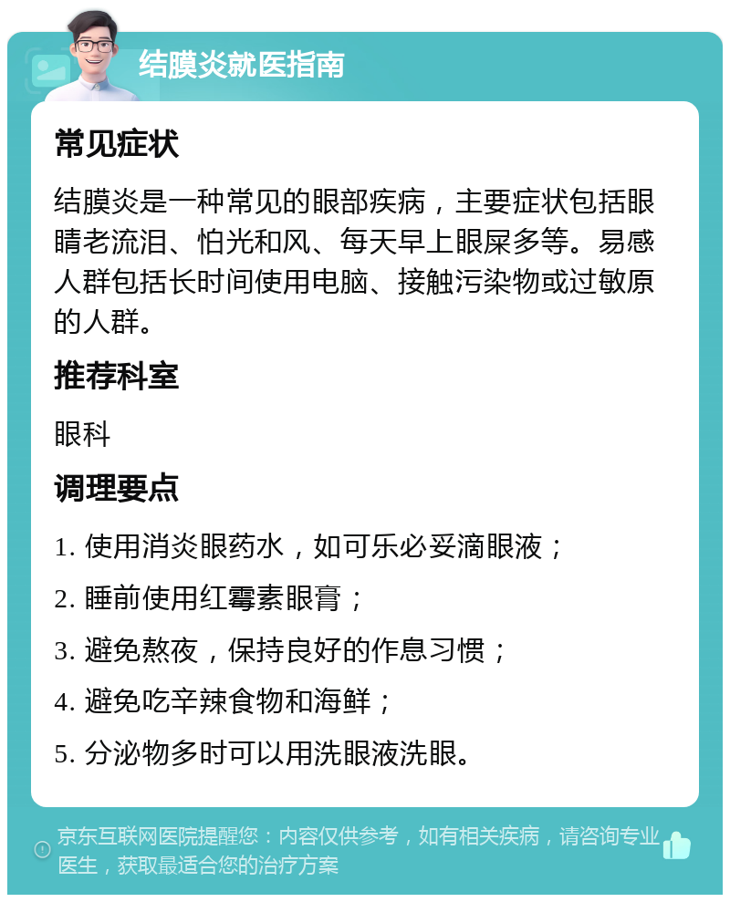 结膜炎就医指南 常见症状 结膜炎是一种常见的眼部疾病，主要症状包括眼睛老流泪、怕光和风、每天早上眼屎多等。易感人群包括长时间使用电脑、接触污染物或过敏原的人群。 推荐科室 眼科 调理要点 1. 使用消炎眼药水，如可乐必妥滴眼液； 2. 睡前使用红霉素眼膏； 3. 避免熬夜，保持良好的作息习惯； 4. 避免吃辛辣食物和海鲜； 5. 分泌物多时可以用洗眼液洗眼。