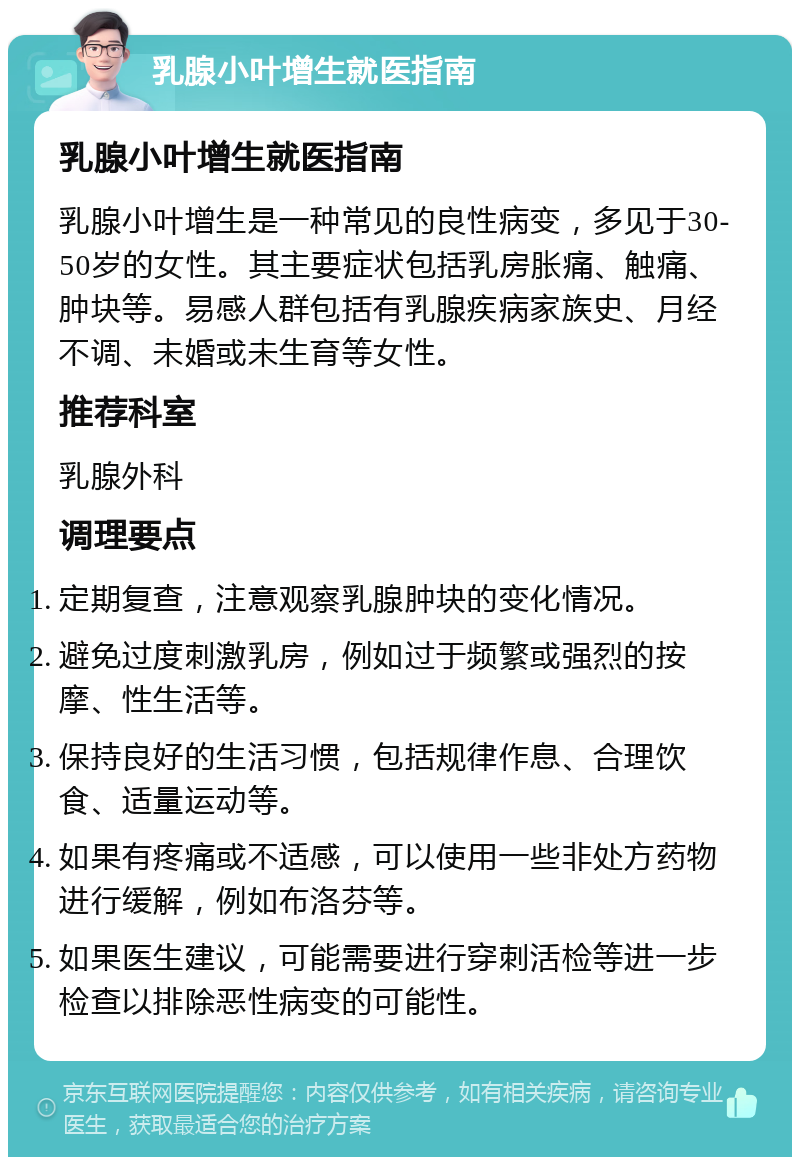 乳腺小叶增生就医指南 乳腺小叶增生就医指南 乳腺小叶增生是一种常见的良性病变，多见于30-50岁的女性。其主要症状包括乳房胀痛、触痛、肿块等。易感人群包括有乳腺疾病家族史、月经不调、未婚或未生育等女性。 推荐科室 乳腺外科 调理要点 定期复查，注意观察乳腺肿块的变化情况。 避免过度刺激乳房，例如过于频繁或强烈的按摩、性生活等。 保持良好的生活习惯，包括规律作息、合理饮食、适量运动等。 如果有疼痛或不适感，可以使用一些非处方药物进行缓解，例如布洛芬等。 如果医生建议，可能需要进行穿刺活检等进一步检查以排除恶性病变的可能性。