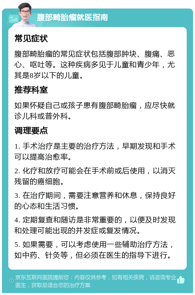 腹部畸胎瘤就医指南 常见症状 腹部畸胎瘤的常见症状包括腹部肿块、腹痛、恶心、呕吐等。这种疾病多见于儿童和青少年，尤其是8岁以下的儿童。 推荐科室 如果怀疑自己或孩子患有腹部畸胎瘤，应尽快就诊儿科或普外科。 调理要点 1. 手术治疗是主要的治疗方法，早期发现和手术可以提高治愈率。 2. 化疗和放疗可能会在手术前或后使用，以消灭残留的癌细胞。 3. 在治疗期间，需要注意营养和休息，保持良好的心态和生活习惯。 4. 定期复查和随访是非常重要的，以便及时发现和处理可能出现的并发症或复发情况。 5. 如果需要，可以考虑使用一些辅助治疗方法，如中药、针灸等，但必须在医生的指导下进行。