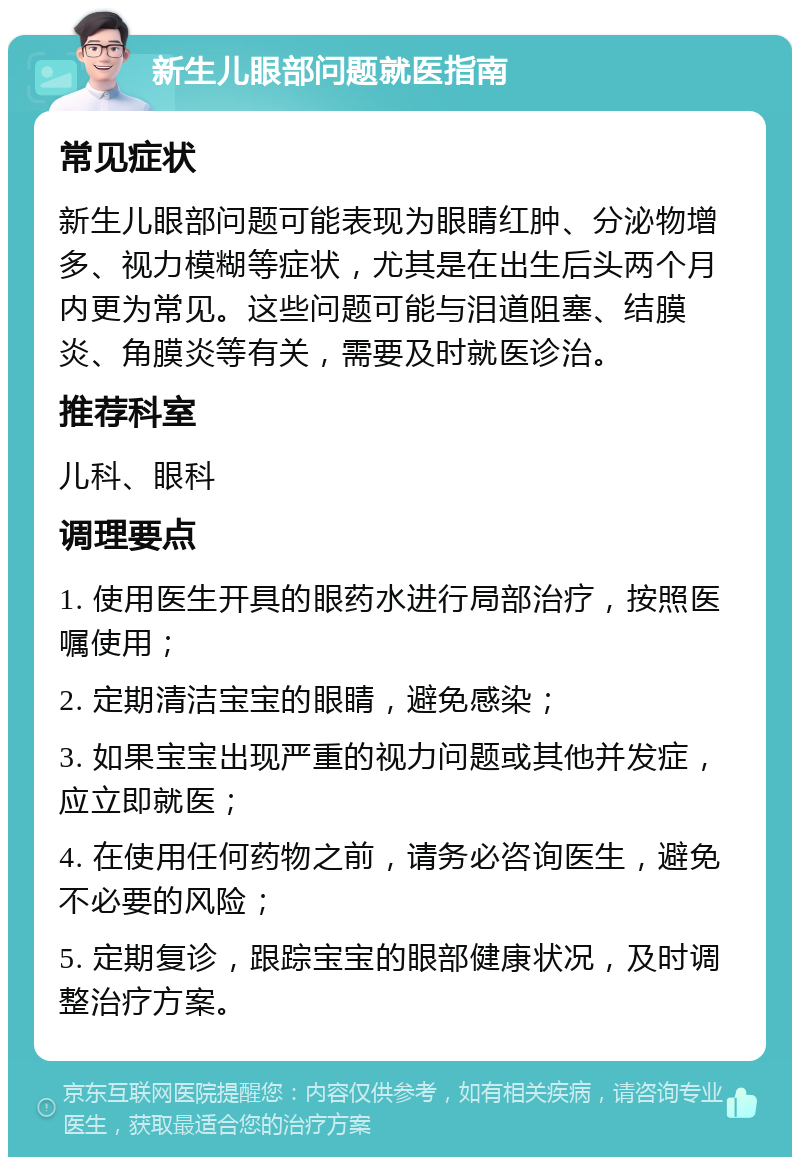 新生儿眼部问题就医指南 常见症状 新生儿眼部问题可能表现为眼睛红肿、分泌物增多、视力模糊等症状，尤其是在出生后头两个月内更为常见。这些问题可能与泪道阻塞、结膜炎、角膜炎等有关，需要及时就医诊治。 推荐科室 儿科、眼科 调理要点 1. 使用医生开具的眼药水进行局部治疗，按照医嘱使用； 2. 定期清洁宝宝的眼睛，避免感染； 3. 如果宝宝出现严重的视力问题或其他并发症，应立即就医； 4. 在使用任何药物之前，请务必咨询医生，避免不必要的风险； 5. 定期复诊，跟踪宝宝的眼部健康状况，及时调整治疗方案。