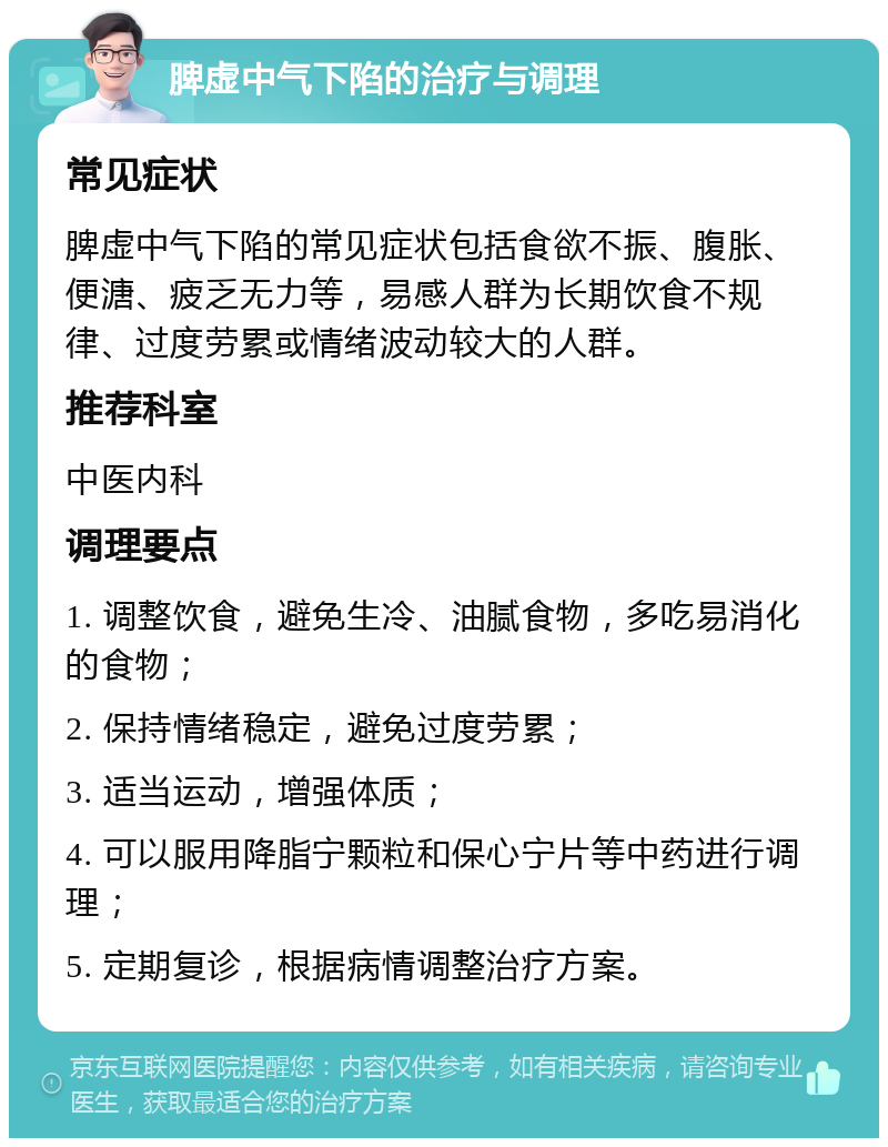 脾虚中气下陷的治疗与调理 常见症状 脾虚中气下陷的常见症状包括食欲不振、腹胀、便溏、疲乏无力等，易感人群为长期饮食不规律、过度劳累或情绪波动较大的人群。 推荐科室 中医内科 调理要点 1. 调整饮食，避免生冷、油腻食物，多吃易消化的食物； 2. 保持情绪稳定，避免过度劳累； 3. 适当运动，增强体质； 4. 可以服用降脂宁颗粒和保心宁片等中药进行调理； 5. 定期复诊，根据病情调整治疗方案。