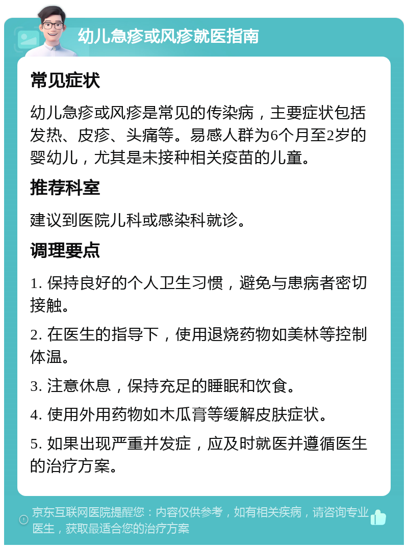 幼儿急疹或风疹就医指南 常见症状 幼儿急疹或风疹是常见的传染病，主要症状包括发热、皮疹、头痛等。易感人群为6个月至2岁的婴幼儿，尤其是未接种相关疫苗的儿童。 推荐科室 建议到医院儿科或感染科就诊。 调理要点 1. 保持良好的个人卫生习惯，避免与患病者密切接触。 2. 在医生的指导下，使用退烧药物如美林等控制体温。 3. 注意休息，保持充足的睡眠和饮食。 4. 使用外用药物如木瓜膏等缓解皮肤症状。 5. 如果出现严重并发症，应及时就医并遵循医生的治疗方案。