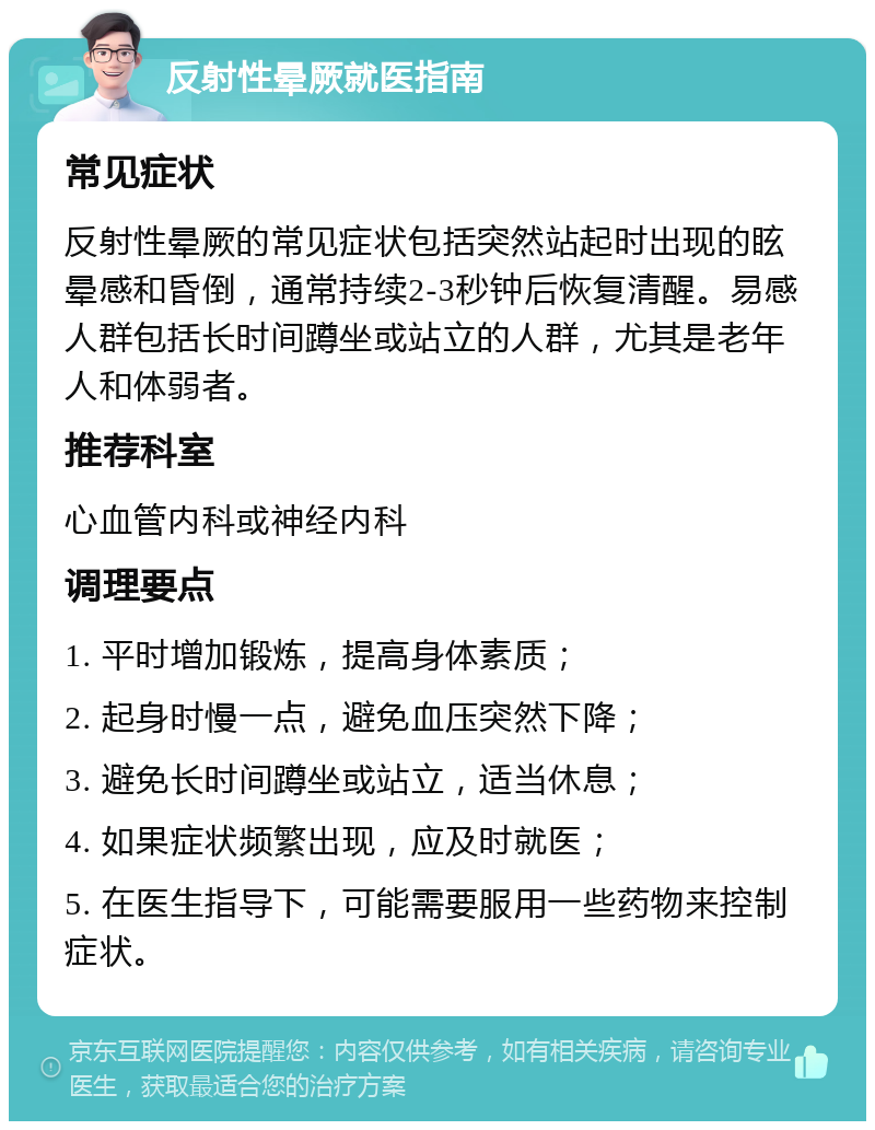 反射性晕厥就医指南 常见症状 反射性晕厥的常见症状包括突然站起时出现的眩晕感和昏倒，通常持续2-3秒钟后恢复清醒。易感人群包括长时间蹲坐或站立的人群，尤其是老年人和体弱者。 推荐科室 心血管内科或神经内科 调理要点 1. 平时增加锻炼，提高身体素质； 2. 起身时慢一点，避免血压突然下降； 3. 避免长时间蹲坐或站立，适当休息； 4. 如果症状频繁出现，应及时就医； 5. 在医生指导下，可能需要服用一些药物来控制症状。