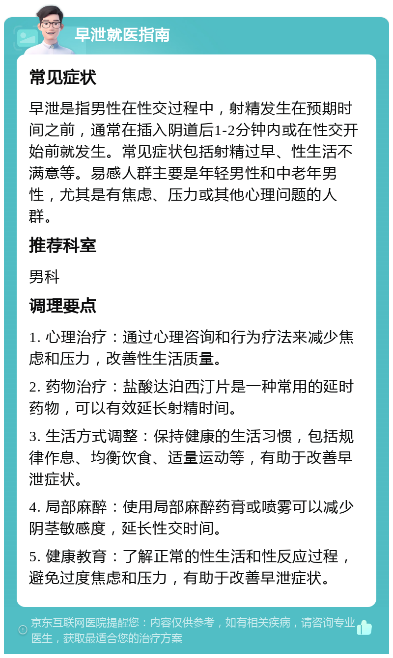 早泄就医指南 常见症状 早泄是指男性在性交过程中，射精发生在预期时间之前，通常在插入阴道后1-2分钟内或在性交开始前就发生。常见症状包括射精过早、性生活不满意等。易感人群主要是年轻男性和中老年男性，尤其是有焦虑、压力或其他心理问题的人群。 推荐科室 男科 调理要点 1. 心理治疗：通过心理咨询和行为疗法来减少焦虑和压力，改善性生活质量。 2. 药物治疗：盐酸达泊西汀片是一种常用的延时药物，可以有效延长射精时间。 3. 生活方式调整：保持健康的生活习惯，包括规律作息、均衡饮食、适量运动等，有助于改善早泄症状。 4. 局部麻醉：使用局部麻醉药膏或喷雾可以减少阴茎敏感度，延长性交时间。 5. 健康教育：了解正常的性生活和性反应过程，避免过度焦虑和压力，有助于改善早泄症状。