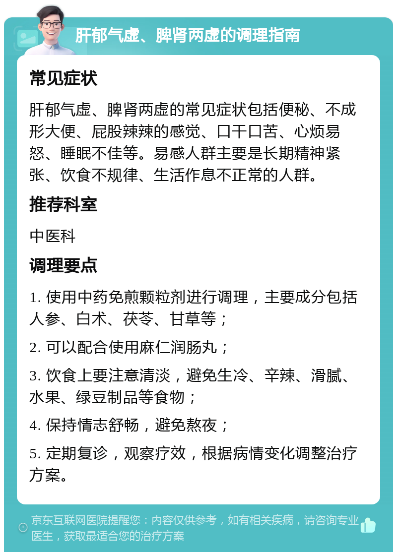 肝郁气虚、脾肾两虚的调理指南 常见症状 肝郁气虚、脾肾两虚的常见症状包括便秘、不成形大便、屁股辣辣的感觉、口干口苦、心烦易怒、睡眠不佳等。易感人群主要是长期精神紧张、饮食不规律、生活作息不正常的人群。 推荐科室 中医科 调理要点 1. 使用中药免煎颗粒剂进行调理，主要成分包括人参、白术、茯苓、甘草等； 2. 可以配合使用麻仁润肠丸； 3. 饮食上要注意清淡，避免生冷、辛辣、滑腻、水果、绿豆制品等食物； 4. 保持情志舒畅，避免熬夜； 5. 定期复诊，观察疗效，根据病情变化调整治疗方案。