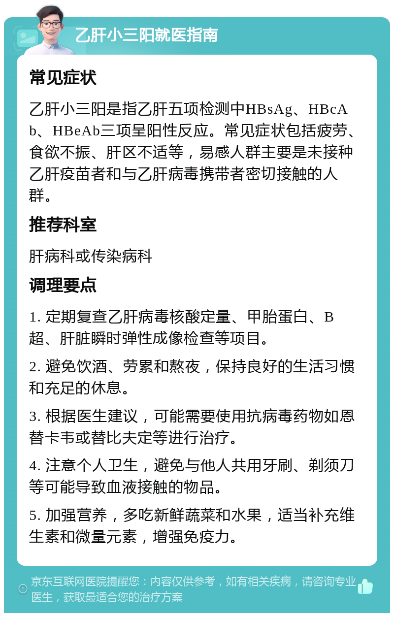 乙肝小三阳就医指南 常见症状 乙肝小三阳是指乙肝五项检测中HBsAg、HBcAb、HBeAb三项呈阳性反应。常见症状包括疲劳、食欲不振、肝区不适等，易感人群主要是未接种乙肝疫苗者和与乙肝病毒携带者密切接触的人群。 推荐科室 肝病科或传染病科 调理要点 1. 定期复查乙肝病毒核酸定量、甲胎蛋白、B超、肝脏瞬时弹性成像检查等项目。 2. 避免饮酒、劳累和熬夜，保持良好的生活习惯和充足的休息。 3. 根据医生建议，可能需要使用抗病毒药物如恩替卡韦或替比夫定等进行治疗。 4. 注意个人卫生，避免与他人共用牙刷、剃须刀等可能导致血液接触的物品。 5. 加强营养，多吃新鲜蔬菜和水果，适当补充维生素和微量元素，增强免疫力。