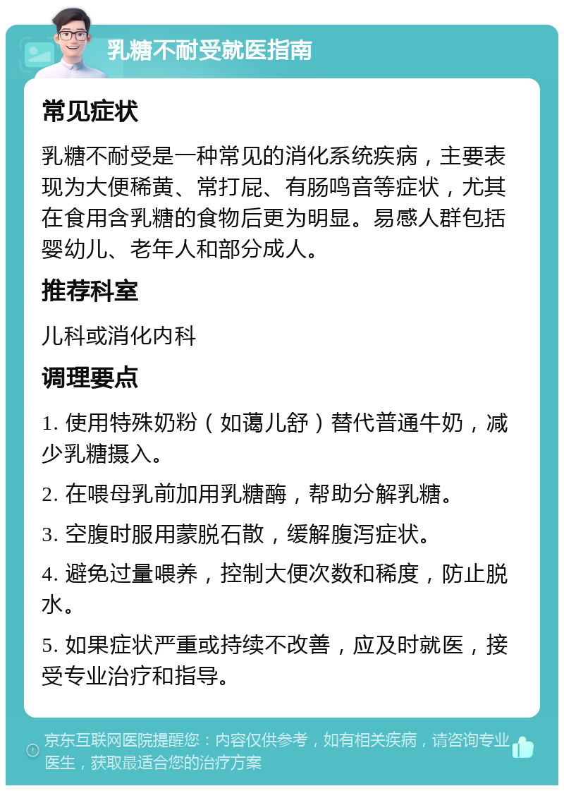 乳糖不耐受就医指南 常见症状 乳糖不耐受是一种常见的消化系统疾病，主要表现为大便稀黄、常打屁、有肠鸣音等症状，尤其在食用含乳糖的食物后更为明显。易感人群包括婴幼儿、老年人和部分成人。 推荐科室 儿科或消化内科 调理要点 1. 使用特殊奶粉（如蔼儿舒）替代普通牛奶，减少乳糖摄入。 2. 在喂母乳前加用乳糖酶，帮助分解乳糖。 3. 空腹时服用蒙脱石散，缓解腹泻症状。 4. 避免过量喂养，控制大便次数和稀度，防止脱水。 5. 如果症状严重或持续不改善，应及时就医，接受专业治疗和指导。