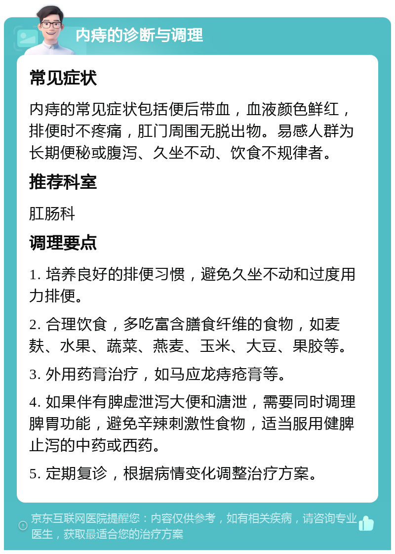 内痔的诊断与调理 常见症状 内痔的常见症状包括便后带血，血液颜色鲜红，排便时不疼痛，肛门周围无脱出物。易感人群为长期便秘或腹泻、久坐不动、饮食不规律者。 推荐科室 肛肠科 调理要点 1. 培养良好的排便习惯，避免久坐不动和过度用力排便。 2. 合理饮食，多吃富含膳食纤维的食物，如麦麸、水果、蔬菜、燕麦、玉米、大豆、果胶等。 3. 外用药膏治疗，如马应龙痔疮膏等。 4. 如果伴有脾虚泄泻大便和溏泄，需要同时调理脾胃功能，避免辛辣刺激性食物，适当服用健脾止泻的中药或西药。 5. 定期复诊，根据病情变化调整治疗方案。