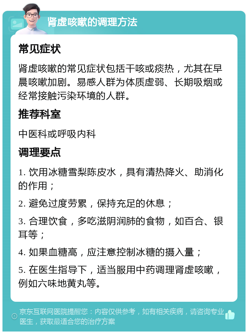 肾虚咳嗽的调理方法 常见症状 肾虚咳嗽的常见症状包括干咳或痰热，尤其在早晨咳嗽加剧。易感人群为体质虚弱、长期吸烟或经常接触污染环境的人群。 推荐科室 中医科或呼吸内科 调理要点 1. 饮用冰糖雪梨陈皮水，具有清热降火、助消化的作用； 2. 避免过度劳累，保持充足的休息； 3. 合理饮食，多吃滋阴润肺的食物，如百合、银耳等； 4. 如果血糖高，应注意控制冰糖的摄入量； 5. 在医生指导下，适当服用中药调理肾虚咳嗽，例如六味地黄丸等。