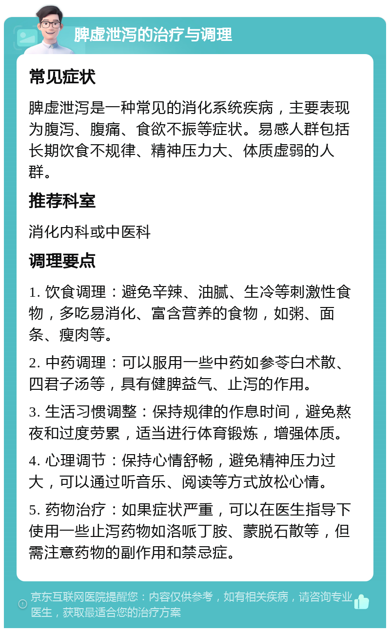 脾虚泄泻的治疗与调理 常见症状 脾虚泄泻是一种常见的消化系统疾病，主要表现为腹泻、腹痛、食欲不振等症状。易感人群包括长期饮食不规律、精神压力大、体质虚弱的人群。 推荐科室 消化内科或中医科 调理要点 1. 饮食调理：避免辛辣、油腻、生冷等刺激性食物，多吃易消化、富含营养的食物，如粥、面条、瘦肉等。 2. 中药调理：可以服用一些中药如参苓白术散、四君子汤等，具有健脾益气、止泻的作用。 3. 生活习惯调整：保持规律的作息时间，避免熬夜和过度劳累，适当进行体育锻炼，增强体质。 4. 心理调节：保持心情舒畅，避免精神压力过大，可以通过听音乐、阅读等方式放松心情。 5. 药物治疗：如果症状严重，可以在医生指导下使用一些止泻药物如洛哌丁胺、蒙脱石散等，但需注意药物的副作用和禁忌症。