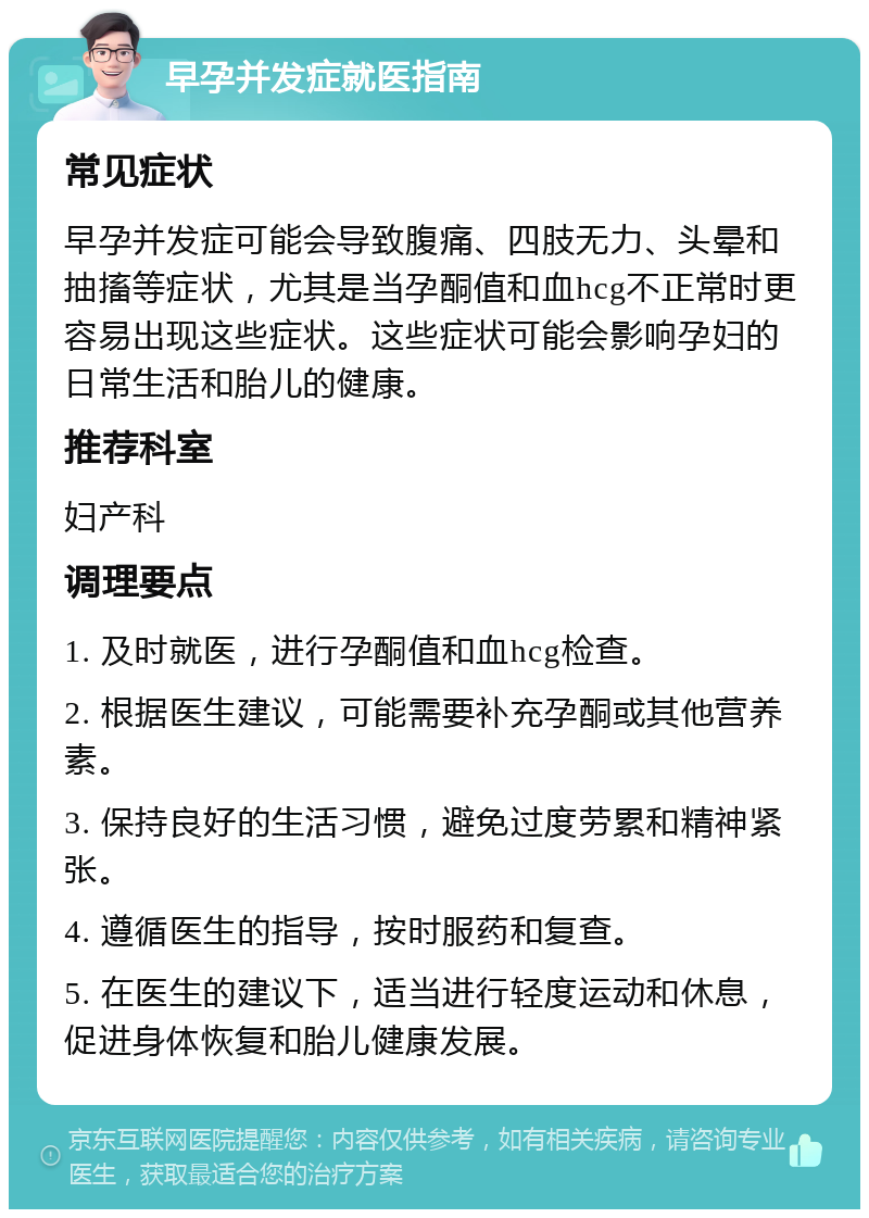 早孕并发症就医指南 常见症状 早孕并发症可能会导致腹痛、四肢无力、头晕和抽搐等症状，尤其是当孕酮值和血hcg不正常时更容易出现这些症状。这些症状可能会影响孕妇的日常生活和胎儿的健康。 推荐科室 妇产科 调理要点 1. 及时就医，进行孕酮值和血hcg检查。 2. 根据医生建议，可能需要补充孕酮或其他营养素。 3. 保持良好的生活习惯，避免过度劳累和精神紧张。 4. 遵循医生的指导，按时服药和复查。 5. 在医生的建议下，适当进行轻度运动和休息，促进身体恢复和胎儿健康发展。