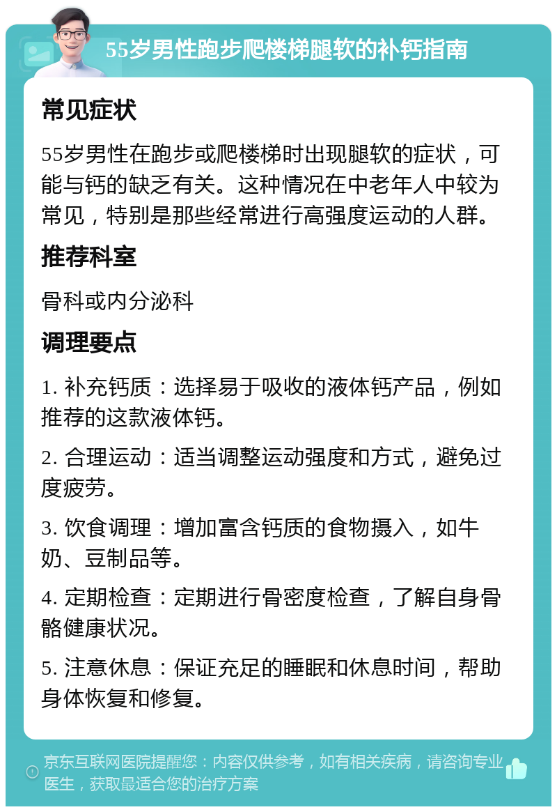 55岁男性跑步爬楼梯腿软的补钙指南 常见症状 55岁男性在跑步或爬楼梯时出现腿软的症状，可能与钙的缺乏有关。这种情况在中老年人中较为常见，特别是那些经常进行高强度运动的人群。 推荐科室 骨科或内分泌科 调理要点 1. 补充钙质：选择易于吸收的液体钙产品，例如推荐的这款液体钙。 2. 合理运动：适当调整运动强度和方式，避免过度疲劳。 3. 饮食调理：增加富含钙质的食物摄入，如牛奶、豆制品等。 4. 定期检查：定期进行骨密度检查，了解自身骨骼健康状况。 5. 注意休息：保证充足的睡眠和休息时间，帮助身体恢复和修复。