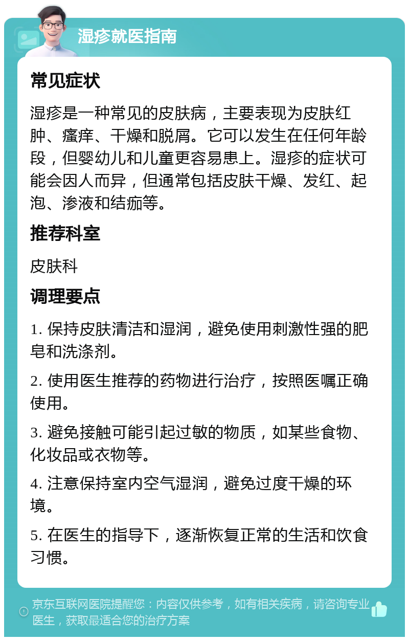 湿疹就医指南 常见症状 湿疹是一种常见的皮肤病，主要表现为皮肤红肿、瘙痒、干燥和脱屑。它可以发生在任何年龄段，但婴幼儿和儿童更容易患上。湿疹的症状可能会因人而异，但通常包括皮肤干燥、发红、起泡、渗液和结痂等。 推荐科室 皮肤科 调理要点 1. 保持皮肤清洁和湿润，避免使用刺激性强的肥皂和洗涤剂。 2. 使用医生推荐的药物进行治疗，按照医嘱正确使用。 3. 避免接触可能引起过敏的物质，如某些食物、化妆品或衣物等。 4. 注意保持室内空气湿润，避免过度干燥的环境。 5. 在医生的指导下，逐渐恢复正常的生活和饮食习惯。