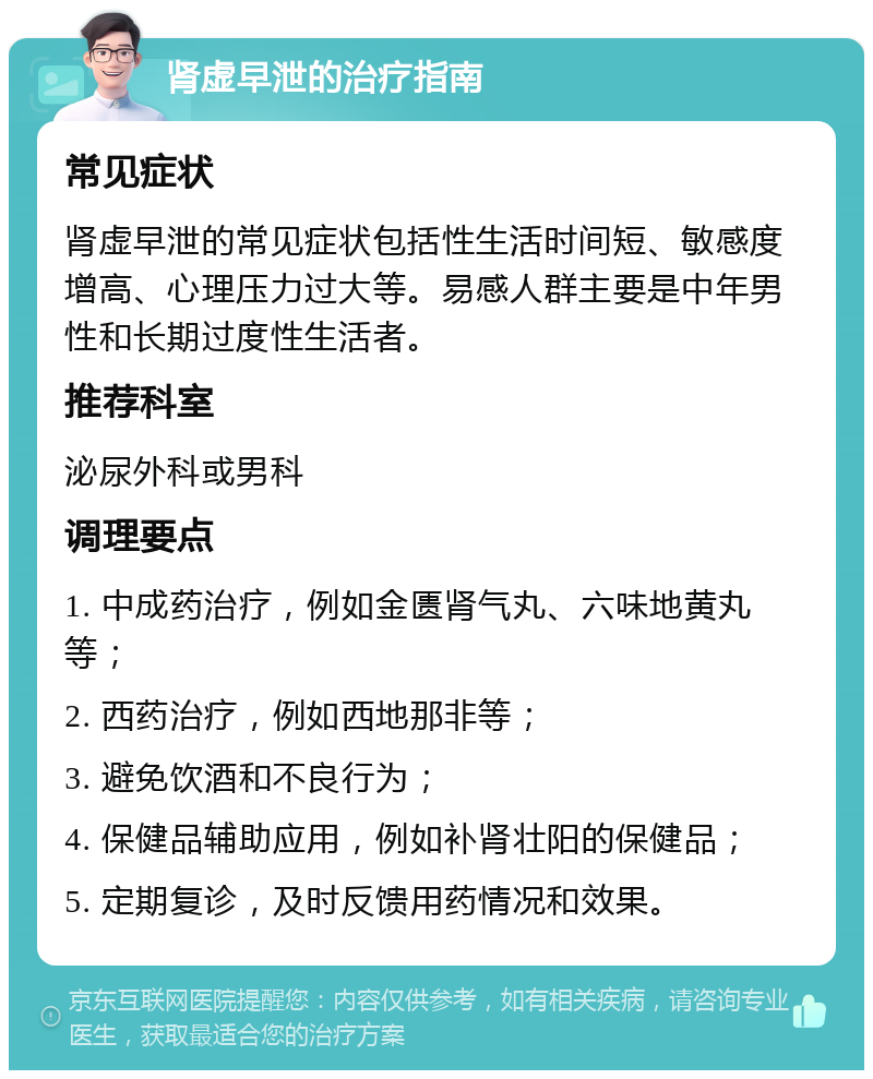 肾虚早泄的治疗指南 常见症状 肾虚早泄的常见症状包括性生活时间短、敏感度增高、心理压力过大等。易感人群主要是中年男性和长期过度性生活者。 推荐科室 泌尿外科或男科 调理要点 1. 中成药治疗，例如金匮肾气丸、六味地黄丸等； 2. 西药治疗，例如西地那非等； 3. 避免饮酒和不良行为； 4. 保健品辅助应用，例如补肾壮阳的保健品； 5. 定期复诊，及时反馈用药情况和效果。