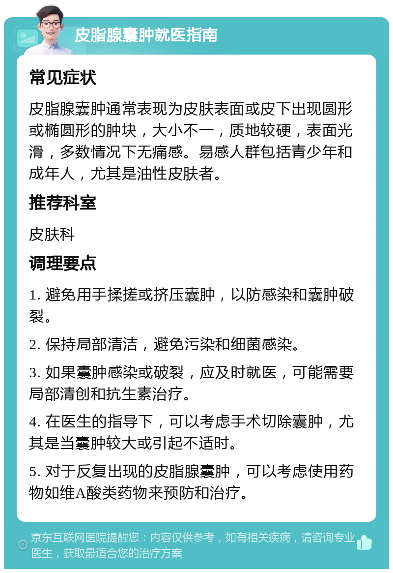 皮脂腺囊肿就医指南 常见症状 皮脂腺囊肿通常表现为皮肤表面或皮下出现圆形或椭圆形的肿块，大小不一，质地较硬，表面光滑，多数情况下无痛感。易感人群包括青少年和成年人，尤其是油性皮肤者。 推荐科室 皮肤科 调理要点 1. 避免用手揉搓或挤压囊肿，以防感染和囊肿破裂。 2. 保持局部清洁，避免污染和细菌感染。 3. 如果囊肿感染或破裂，应及时就医，可能需要局部清创和抗生素治疗。 4. 在医生的指导下，可以考虑手术切除囊肿，尤其是当囊肿较大或引起不适时。 5. 对于反复出现的皮脂腺囊肿，可以考虑使用药物如维A酸类药物来预防和治疗。