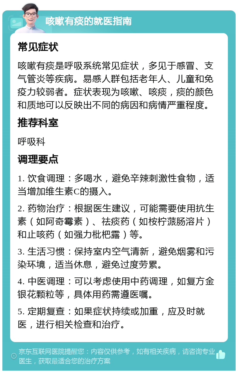 咳嗽有痰的就医指南 常见症状 咳嗽有痰是呼吸系统常见症状，多见于感冒、支气管炎等疾病。易感人群包括老年人、儿童和免疫力较弱者。症状表现为咳嗽、咳痰，痰的颜色和质地可以反映出不同的病因和病情严重程度。 推荐科室 呼吸科 调理要点 1. 饮食调理：多喝水，避免辛辣刺激性食物，适当增加维生素C的摄入。 2. 药物治疗：根据医生建议，可能需要使用抗生素（如阿奇霉素）、祛痰药（如桉柠蒎肠溶片）和止咳药（如强力枇杷露）等。 3. 生活习惯：保持室内空气清新，避免烟雾和污染环境，适当休息，避免过度劳累。 4. 中医调理：可以考虑使用中药调理，如复方金银花颗粒等，具体用药需遵医嘱。 5. 定期复查：如果症状持续或加重，应及时就医，进行相关检查和治疗。