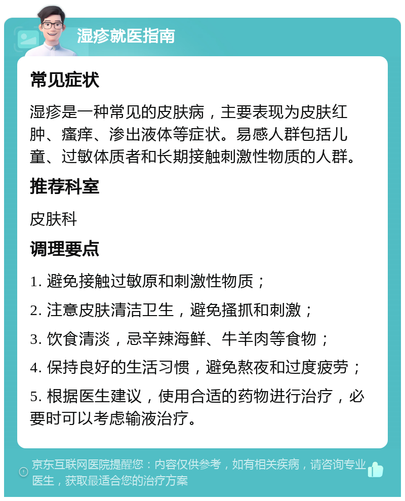 湿疹就医指南 常见症状 湿疹是一种常见的皮肤病，主要表现为皮肤红肿、瘙痒、渗出液体等症状。易感人群包括儿童、过敏体质者和长期接触刺激性物质的人群。 推荐科室 皮肤科 调理要点 1. 避免接触过敏原和刺激性物质； 2. 注意皮肤清洁卫生，避免搔抓和刺激； 3. 饮食清淡，忌辛辣海鲜、牛羊肉等食物； 4. 保持良好的生活习惯，避免熬夜和过度疲劳； 5. 根据医生建议，使用合适的药物进行治疗，必要时可以考虑输液治疗。